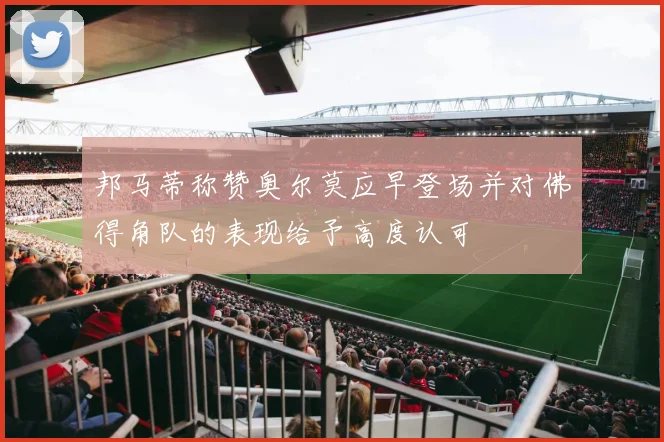 邦马蒂称赞奥尔莫应早登场并对佛得角队的表现给予高度认可