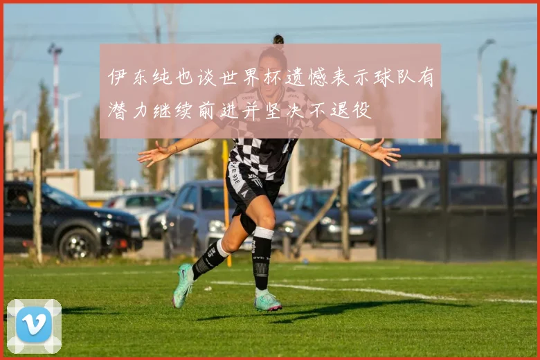伊东纯也谈世界杯遗憾表示球队有潜力继续前进并坚决不退役