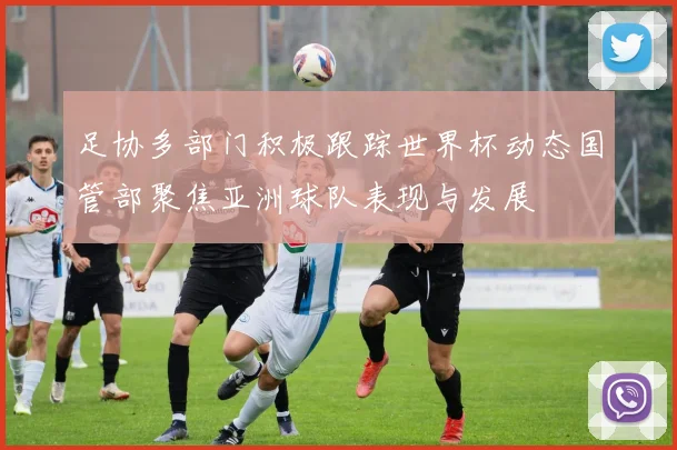 足协多部门积极跟踪世界杯动态国管部聚焦亚洲球队表现与发展