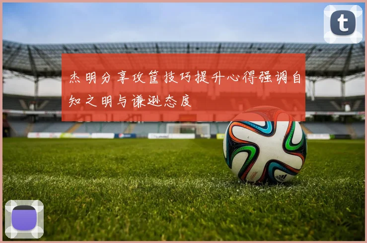 杰明分享攻筐技巧提升心得强调自知之明与谦逊态度