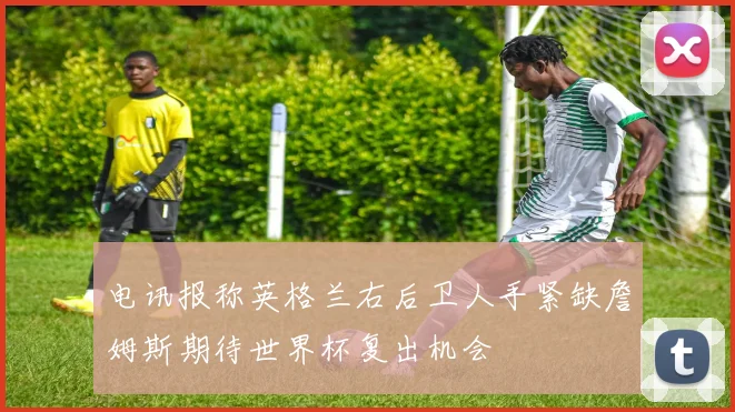 电讯报称英格兰右后卫人手紧缺詹姆斯期待世界杯复出机会