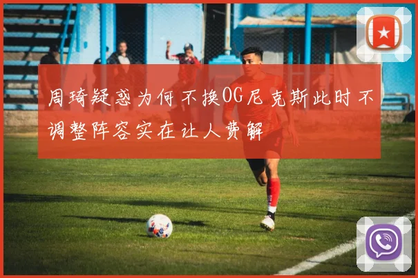 周琦疑惑为何不换OG尼克斯此时不调整阵容实在让人费解